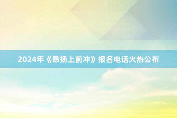 2024年《昂扬上前冲》报名电话火热公布