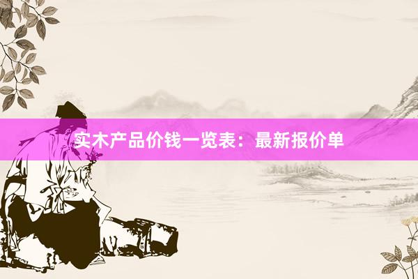 实木产品价钱一览表：最新报价单